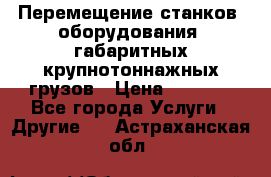 Перемещение станков, оборудования, габаритных крупнотоннажных грузов › Цена ­ 7 000 - Все города Услуги » Другие   . Астраханская обл.